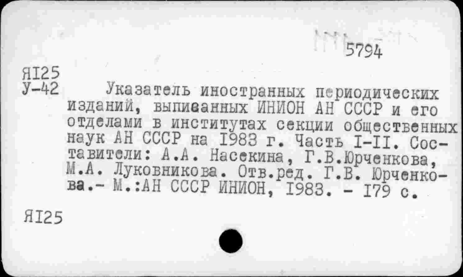 ﻿5794
Я125
У-42 Указатель иностранных периодических изданий, выпиванных ИНИОН АН СССР и его отделами в институтах секции общественных наук АН СССР на 1983 г. Часть 1-11. Составители : А.А. Насекина, Г.В.Юрченкова, М.А. Луковникова. Отв.ред. Г.В. Юрченко-ва.- М.:АН СССР ИНИОН, 1983. - 179 с.
Я125